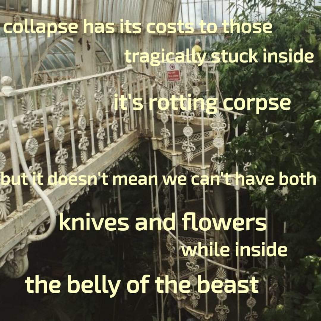 The meme is a humorous and darkly satirical image featuring a dilapidated and eerie-looking Victorian-style greenhouse with a broken and twisted iron staircase. The text overlaid on the image reads: "collapse has its costs to those / tragically stuck inside / it's a rotting corpse / but it doesn't mean we can't have both / knives and flowers / while inside / the belly of the beast." The image is meant to be a darkly humorous and ironic commentary on the human experience of pain and suffering.